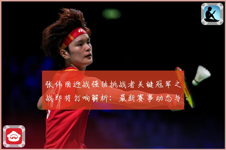 张伟丽迎战强劲挑战者关键冠军之战即将打响解析：最新赛事动态与深度分析