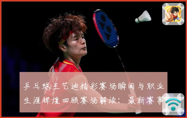 乒乓球王艺迪精彩赛场瞬间与职业生涯辉煌回顾赛场解读：最新赛事动态与深度分析