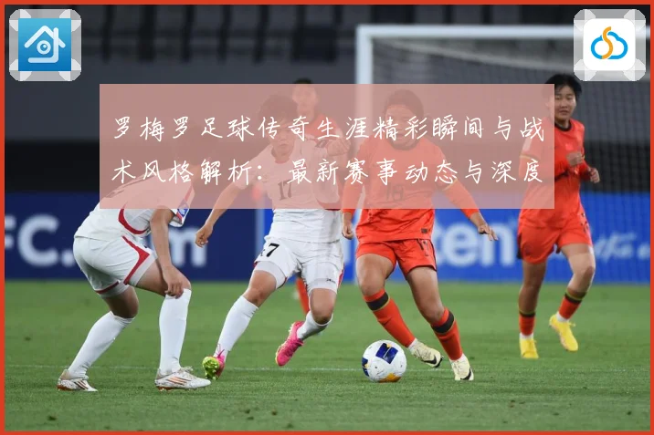 罗梅罗足球传奇生涯精彩瞬间与战术风格解析：最新赛事动态与深度分析