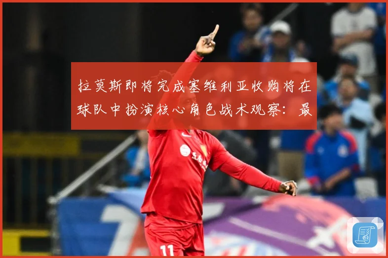 拉莫斯即将完成塞维利亚收购将在球队中扮演核心角色战术观察：最新赛事动态与深度分析