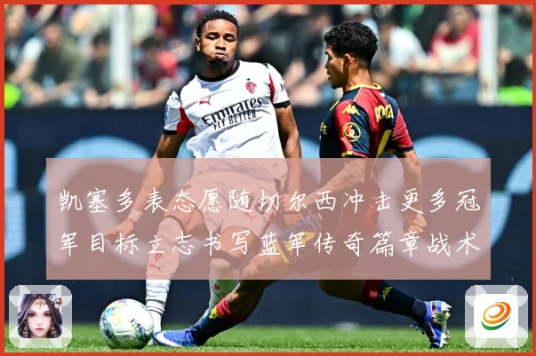 凯塞多表态愿随切尔西冲击更多冠军目标立志书写蓝军传奇篇章战术观察：最新赛事动态与深度分析
