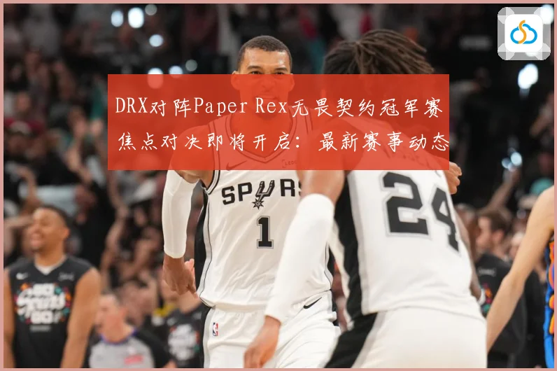 DRX对阵Paper Rex无畏契约冠军赛焦点对决即将开启：最新赛事动态与深度分析