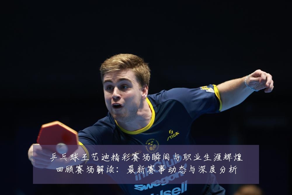 乒乓球王艺迪精彩赛场瞬间与职业生涯辉煌回顾赛场解读:最新赛事动态与深度分析