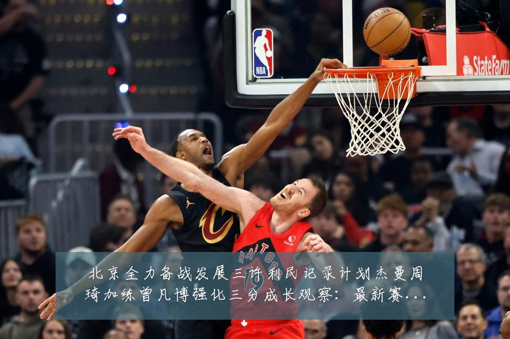 北京全力备战发展三许利民记录计划杰曼周琦加练曾凡博强化三分成长观察:最新赛事动态与深度分析