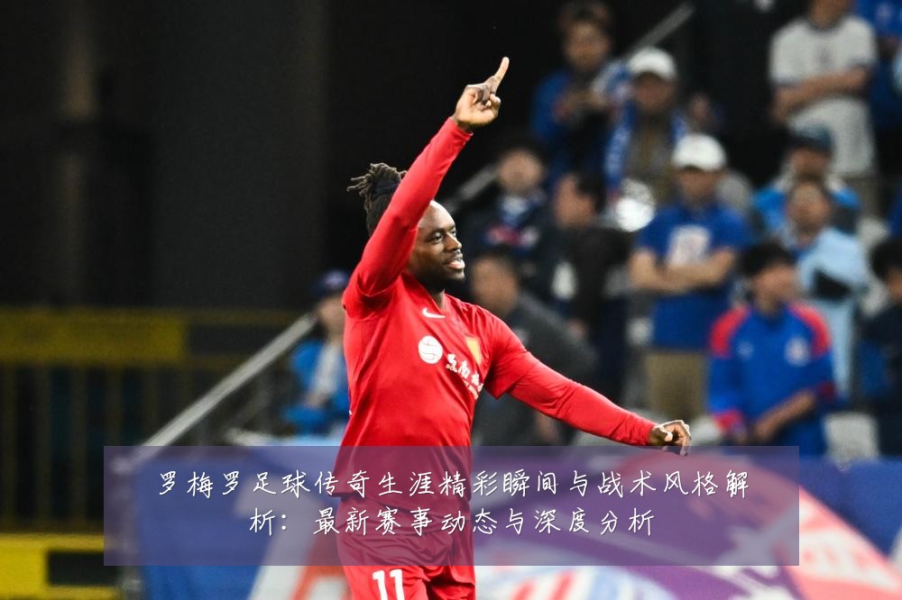 罗梅罗足球传奇生涯精彩瞬间与战术风格解析:最新赛事动态与深度分析