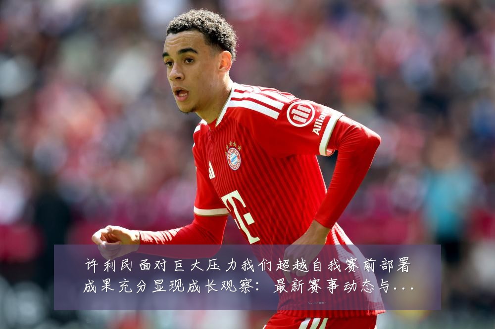 许利民面对巨大压力我们超越自我赛前部署成果充分显现成长观察:最新赛事动态与深度分析